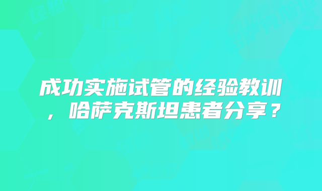成功实施试管的经验教训，哈萨克斯坦患者分享？
