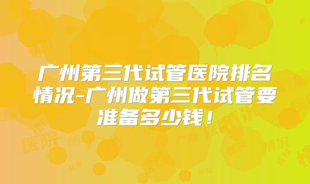广州第三代试管医院排名情况-广州做第三代试管要准备多少钱！