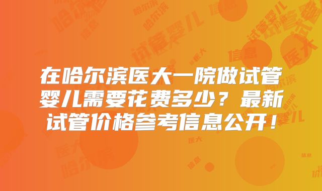 在哈尔滨医大一院做试管婴儿需要花费多少?最新试管价格参考信息公开!