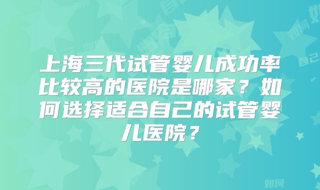 上海三代试管婴儿成功率比较高的医院是哪家？如何选择适合自己的试管婴儿医院？