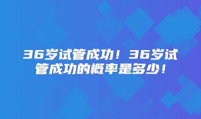 36岁试管成功！36岁试管成功的概率是多少！