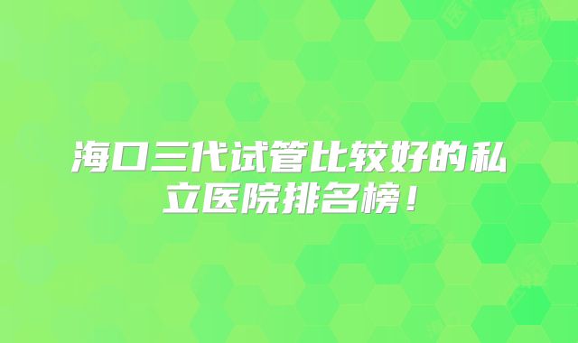 海口三代试管比较好的私立医院排名榜！