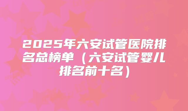 2025年六安试管医院排名总榜单(六安试管婴儿排名前十名)