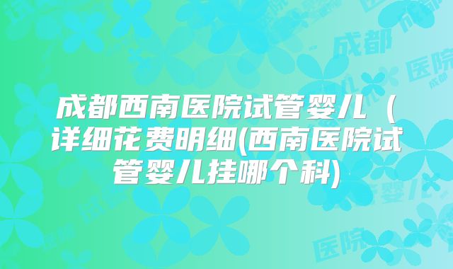 成都西南医院试管婴儿(详细花费明细(西南医院试管婴儿挂哪个科)