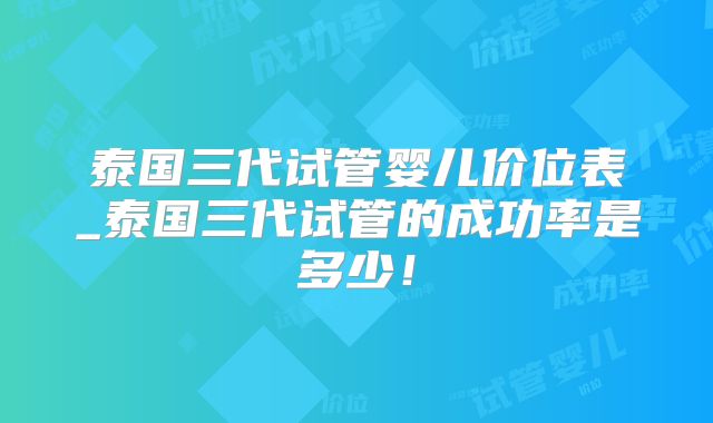 泰国三代试管婴儿价位表_泰国三代试管的成功率是多少！
