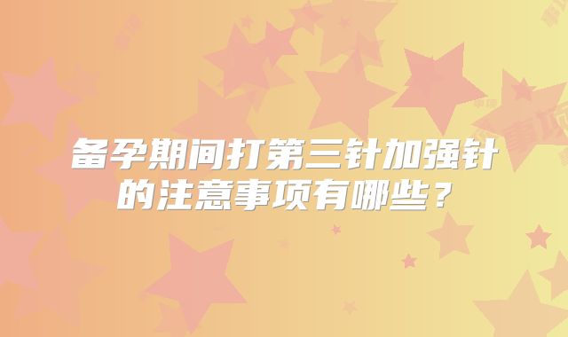 备孕期间打第三针加强针的注意事项有哪些？