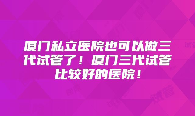 厦门私立医院也可以做三代试管了！厦门三代试管比较好的医院！