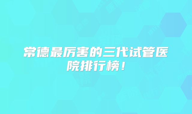 常德最厉害的三代试管医院排行榜！