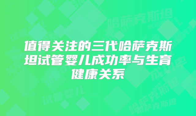 值得关注的三代哈萨克斯坦试管婴儿成功率与生育健康关系