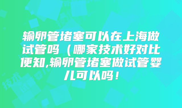 输卵管堵塞可以在上海做试管吗(哪家技术好对比便知,输卵管堵塞做试管婴儿可以吗!