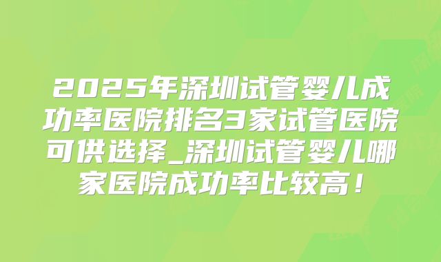 2025年深圳试管婴儿成功率医院排名3家试管医院可供选择_深圳试管婴儿哪家医院成功率比较高!