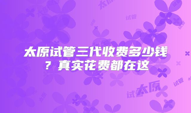 太原试管三代收费多少钱？真实花费都在这