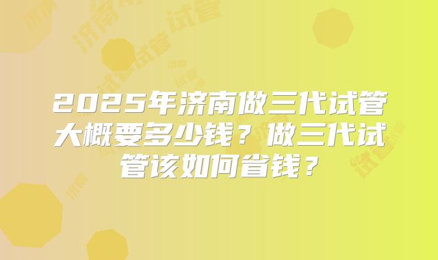 2025年济南做三代试管大概要多少钱?做三代试管该如何省钱?