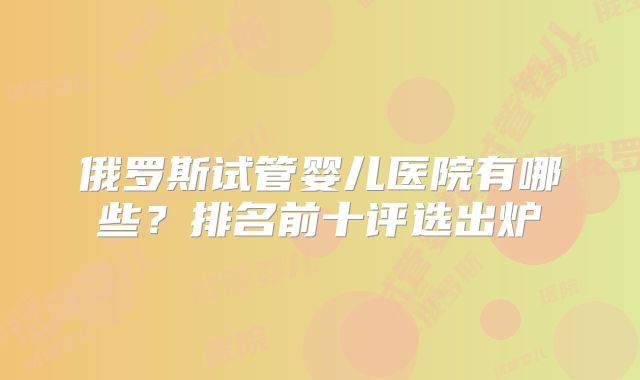 俄罗斯试管婴儿医院有哪些?排名前十评选出炉