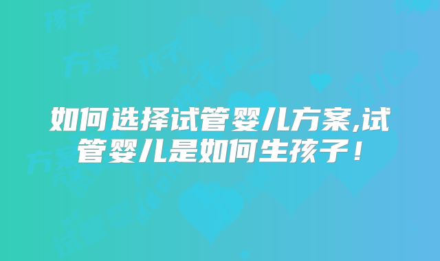 如何选择试管婴儿方案,试管婴儿是如何生孩子！