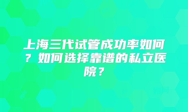 上海三代试管成功率如何？如何选择靠谱的私立医院？