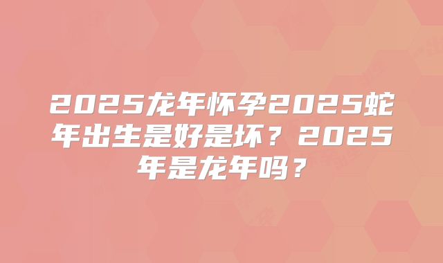 2025龙年怀孕2025蛇年出生是好是坏?2025年是龙年吗?