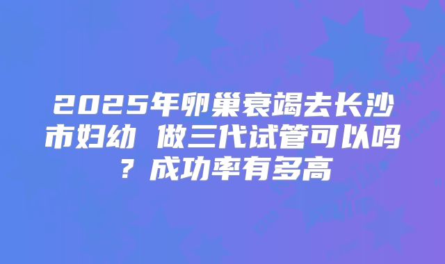 2025年卵巢衰竭去长沙市妇幼 做三代试管可以吗?成功率有多高