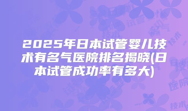 2025年日本试管婴儿技术有名气医院排名揭晓(日本试管成功率有多大)
