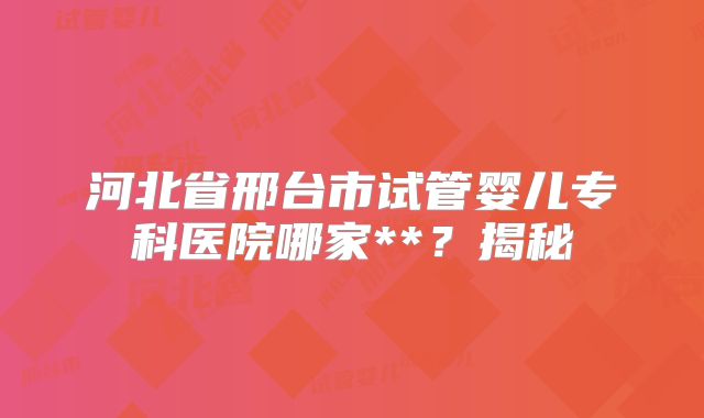 河北省邢台市试管婴儿专科医院哪家**？揭秘