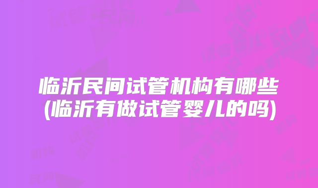 临沂民间试管机构有哪些(临沂有做试管婴儿的吗)