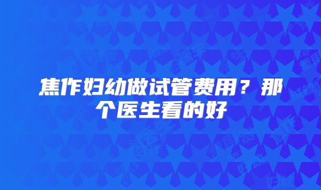 焦作妇幼做试管费用？那个医生看的好