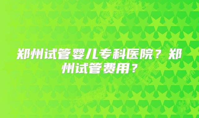 郑州试管婴儿专科医院？郑州试管费用？