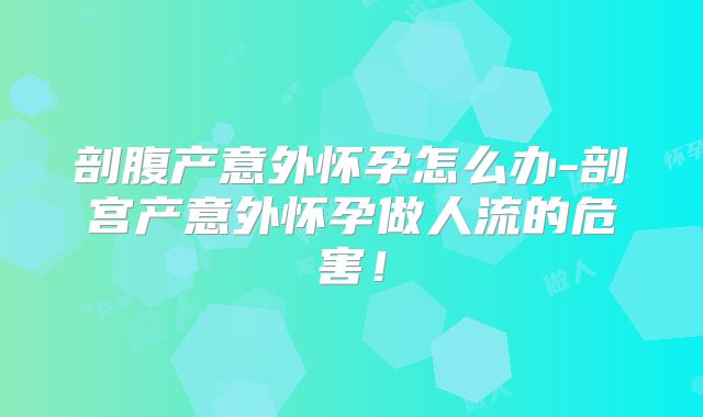 剖腹产意外怀孕怎么办-剖宫产意外怀孕做人流的危害！