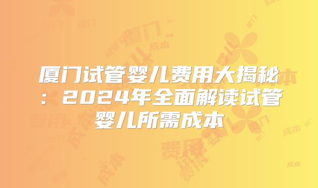 厦门试管婴儿费用大揭秘:2024年全面解读试管婴儿所需成本