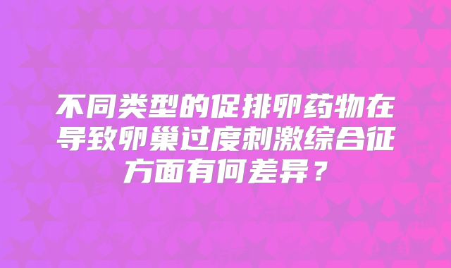 不同类型的促排卵药物在导致卵巢过度刺激综合征方面有何差异？