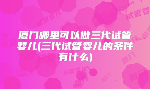 厦门哪里可以做三代试管婴儿(三代试管婴儿的条件有什么)