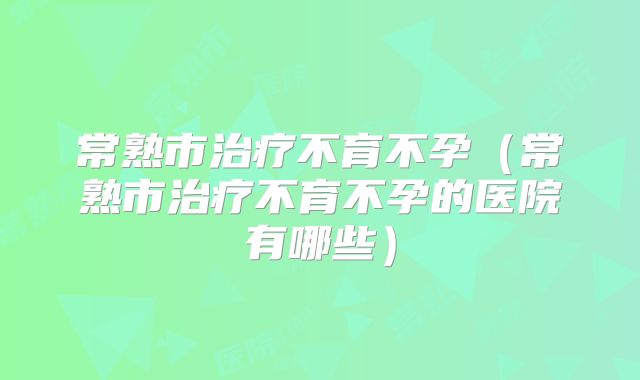 常熟市治疗不育不孕（常熟市治疗不育不孕的医院有哪些）
