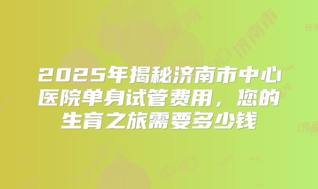 2025年揭秘济南市中心医院单身试管费用，您的生育之旅需要多少钱