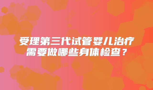 受理第三代试管婴儿治疗需要做哪些身体检查?