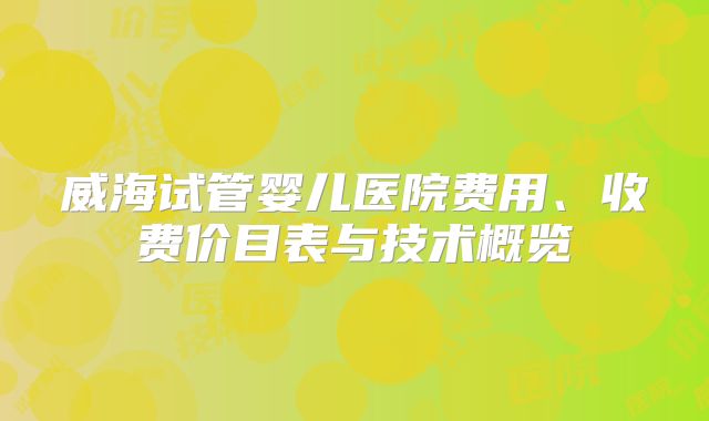 威海试管婴儿医院费用、收费价目表与技术概览