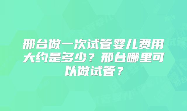 邢台做一次试管婴儿费用大约是多少？邢台哪里可以做试管？