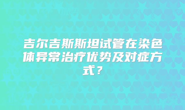 吉尔吉斯斯坦试管在染色体异常治疗优势及对症方式？