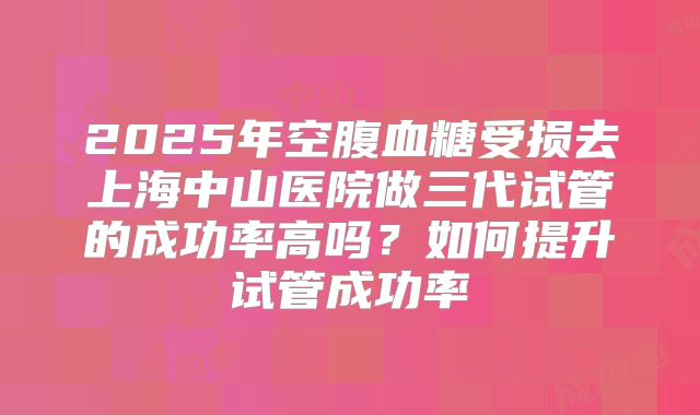 2025年空腹血糖受损去上海中山医院做三代试管的成功率高吗?如何提升试管成功率