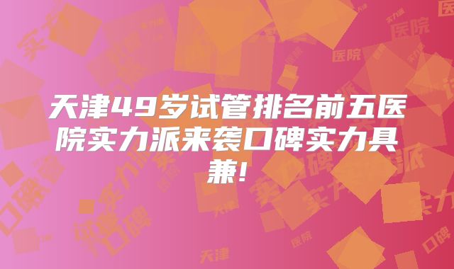 天津49岁试管排名前五医院实力派来袭口碑实力具兼!