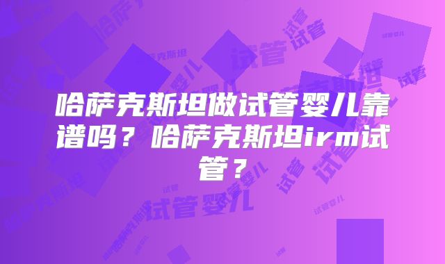 哈萨克斯坦做试管婴儿靠谱吗？哈萨克斯坦irm试管？