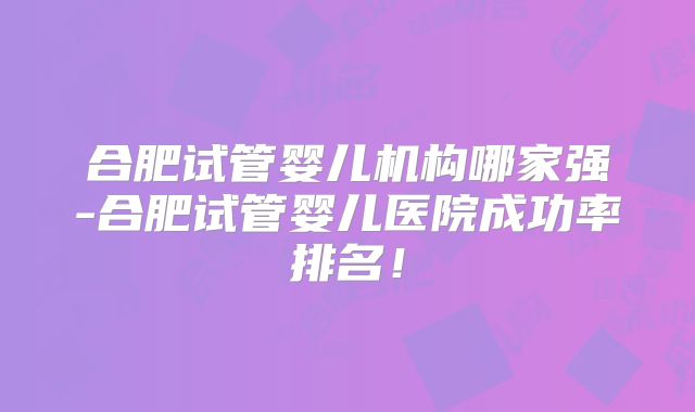 合肥试管婴儿机构哪家强-合肥试管婴儿医院成功率排名！