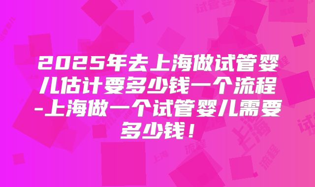 2025年去上海做试管婴儿估计要多少钱一个流程-上海做一个试管婴儿需要多少钱！