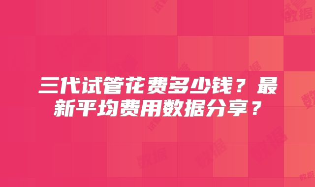 三代试管花费多少钱?最新平均费用数据分享?