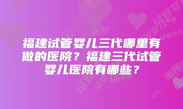 福建试管婴儿三代哪里有做的医院?福建三代试管婴儿医院有哪些?