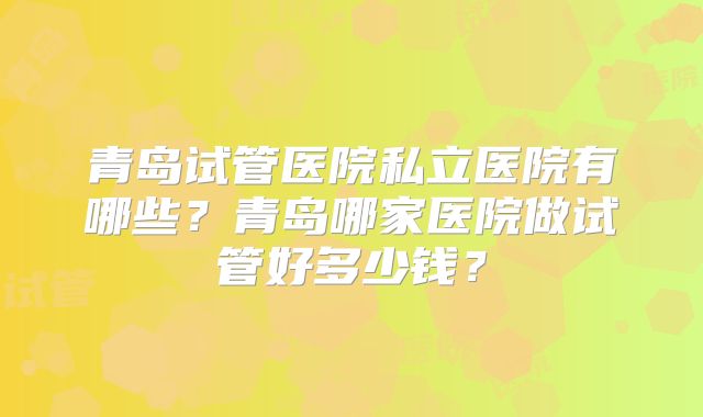 青岛试管医院私立医院有哪些？青岛哪家医院做试管好多少钱？