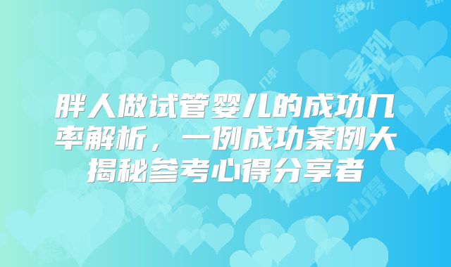 胖人做试管婴儿的成功几率解析，一例成功案例大揭秘参考心得分享者