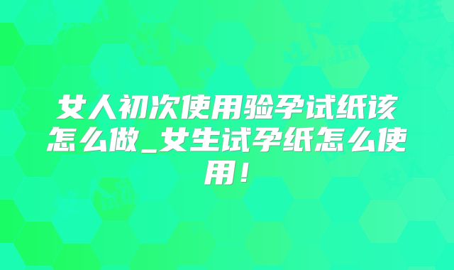 女人初次使用验孕试纸该怎么做_女生试孕纸怎么使用!