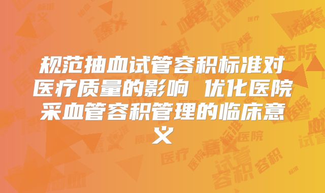 规范抽血试管容积标准对医疗质量的影响 优化医院采血管容积管理的临床意义