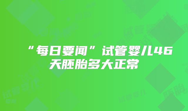 “每日要闻”试管婴儿46天胚胎多大正常