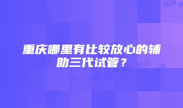 重庆哪里有比较放心的辅助三代试管？